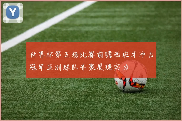 世界杯第五场比赛前瞻西班牙冲击冠军亚洲球队齐聚展现实力