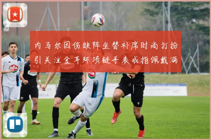 内马尔因伤缺阵坐替补席时尚打扮引关注金耳环项链手表戒指佩戴满身