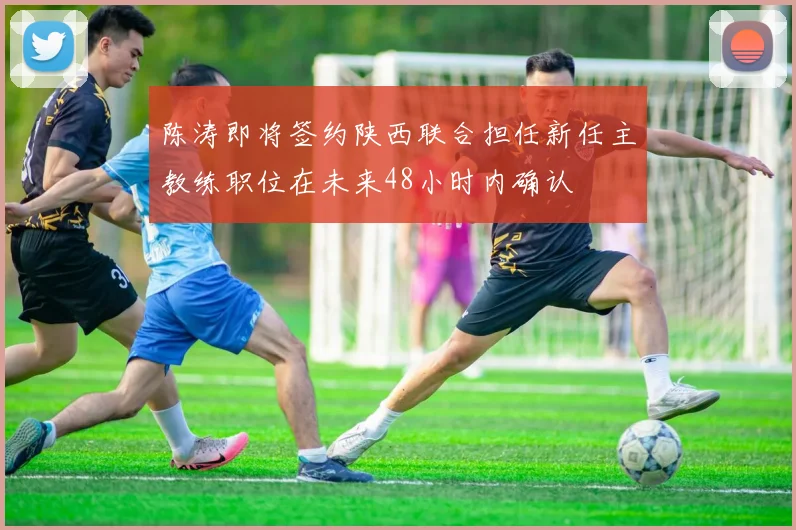 陈涛即将签约陕西联合担任新任主教练职位在未来48小时内确认