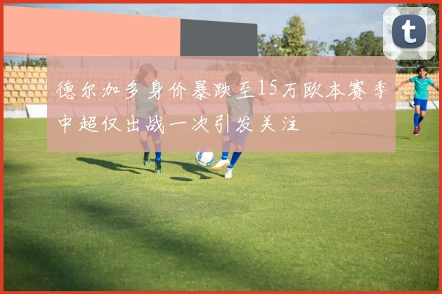 德尔加多身价暴跌至15万欧本赛季中超仅出战一次引发关注