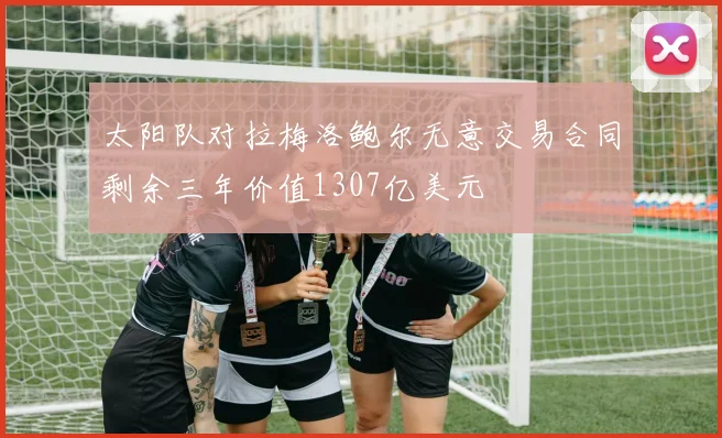 太阳队对拉梅洛鲍尔无意交易合同剩余三年价值1307亿美元