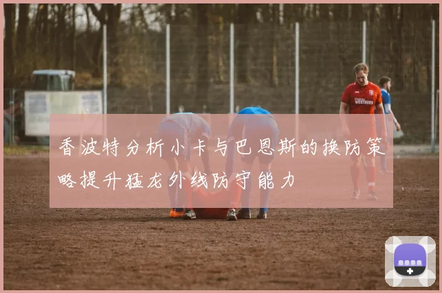 香波特分析小卡与巴恩斯的换防策略提升猛龙外线防守能力