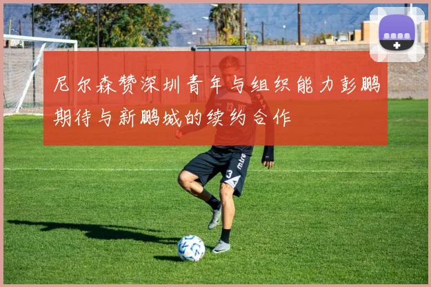 尼尔森赞深圳青年与组织能力彭鹏期待与新鹏城的续约合作