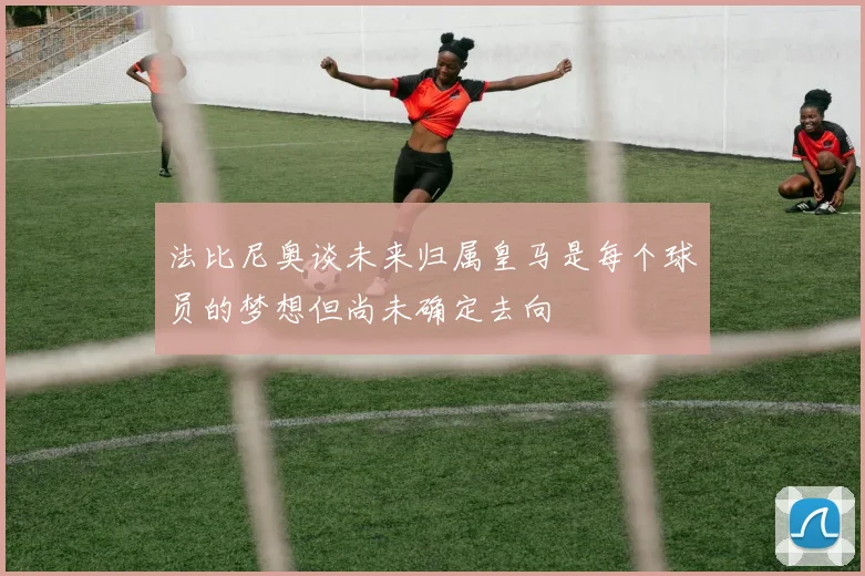 法比尼奥谈未来归属皇马是每个球员的梦想但尚未确定去向