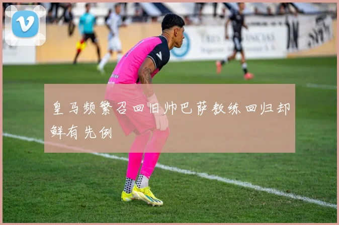 皇马频繁召回旧帅巴萨教练回归却鲜有先例
