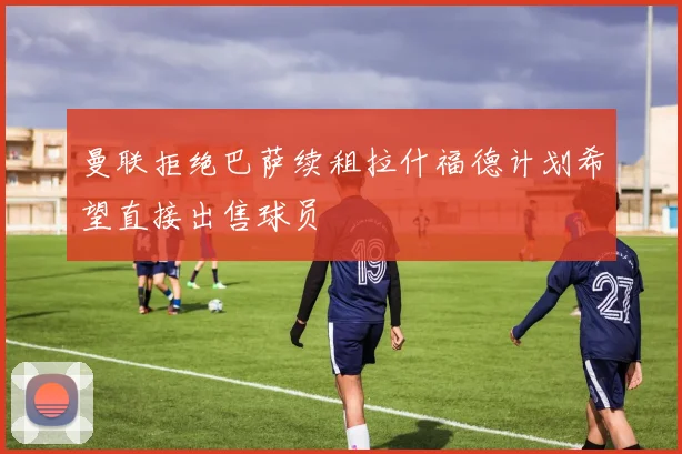 曼联拒绝巴萨续租拉什福德计划希望直接出售球员