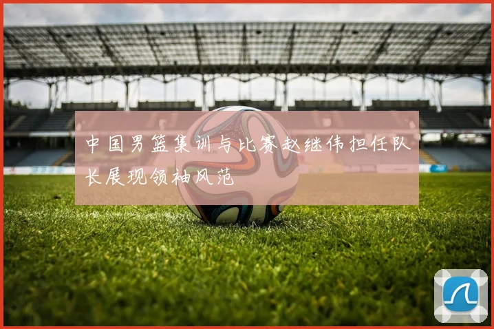 中国男篮集训与比赛赵继伟担任队长展现领袖风范