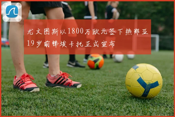 尤文图斯以1800万欧元签下热那亚19岁前锋埃卡托正式宣布