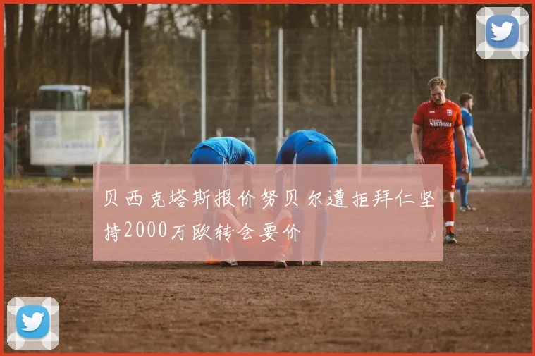 贝西克塔斯报价努贝尔遭拒拜仁坚持2000万欧转会要价